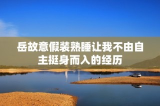 岳故意假装熟睡让我不由自主挺身而入的经历