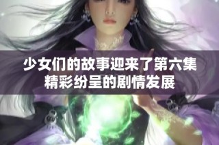 少女们的故事迎来了第六集精彩纷呈的剧情发展