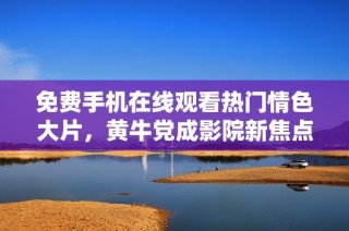 免费手机在线观看热门情色大片，黄牛党成影院新焦点