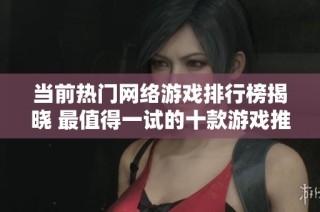 当前热门网络游戏排行榜揭晓 最值得一试的十款游戏推荐与分析