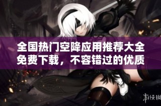 全国热门空降应用推荐大全免费下载，不容错过的优质选择