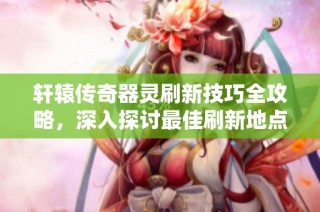 轩辕传奇器灵刷新技巧全攻略，深入探讨最佳刷新地点与策略秘籍