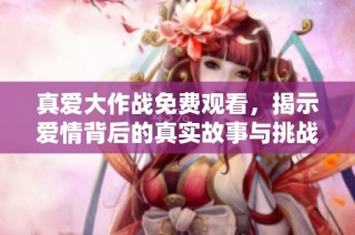 真爱大作战免费观看，揭示爱情背后的真实故事与挑战