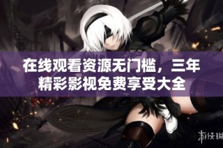 在线观看资源无门槛，三年精彩影视免费享受大全