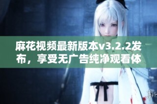 麻花视频最新版本v3.2.2发布，享受无广告纯净观看体验