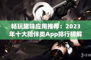 畅玩趣味应用推荐：2023年十大陪伴类App排行榜解析与评测