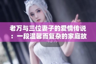 老万与三位妻子的爱情传说：一段温馨而复杂的家庭故事