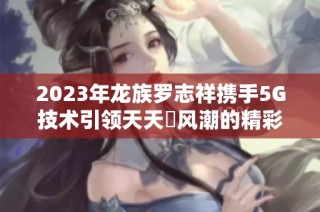 2023年龙族罗志祥携手5G技术引领天天奭风潮的精彩故事