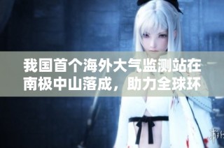 我国首个海外大气监测站在南极中山落成，助力全球环境监测