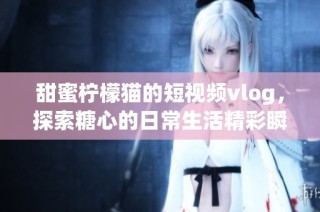 甜蜜柠檬猫的短视频vlog，探索糖心的日常生活精彩瞬间