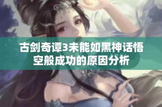 古剑奇谭3未能如黑神话悟空般成功的原因分析