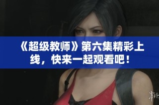 《超级教师》第六集精彩上线，快来一起观看吧！