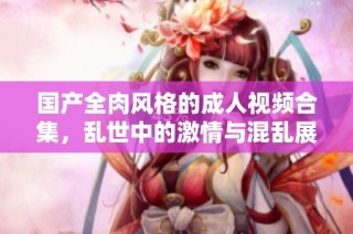 国产全肉风格的成人视频合集，乱世中的激情与混乱展现