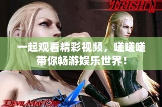 一起观看精彩视频，嗟嗟嗟带你畅游娱乐世界！