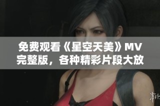 免费观看《星空天美》MV完整版，各种精彩片段大放送!