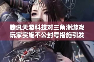 腾讯天游科技对三角洲游戏玩家实施不公封号措施引发广泛讨论与投诉