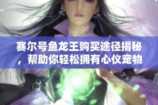 赛尔号鱼龙王购买途径揭秘，帮助你轻松拥有心仪宠物的详细攻略