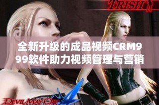 全新升级的成品视频CRM999软件助力视频管理与营销优化