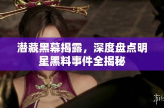 潜藏黑幕揭露，深度盘点明星黑料事件全揭秘
