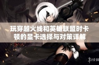 玩穿越火线和英雄联盟时卡顿的显卡选择与对策详解