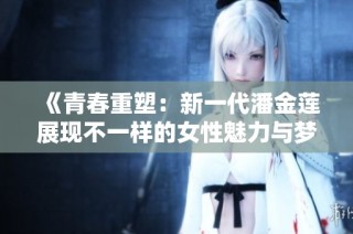 《青春重塑：新一代潘金莲展现不一样的女性魅力与梦想》