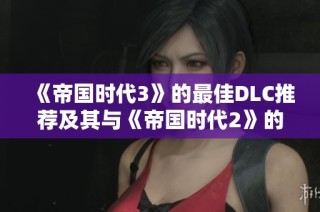 《帝国时代3》的最佳DLC推荐及其与《帝国时代2》的趣味对比分析