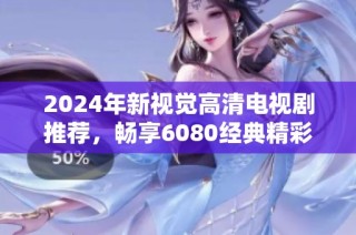 2024年新视觉高清电视剧推荐，畅享6080经典精彩内容