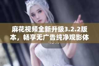 麻花视频全新升级3.2.2版本，畅享无广告纯净观影体验