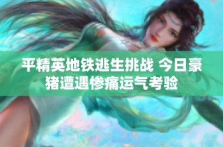 平精英地铁逃生挑战 今日豪猪遭遇惨痛运气考验