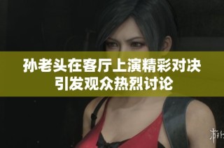 孙老头在客厅上演精彩对决 引发观众热烈讨论