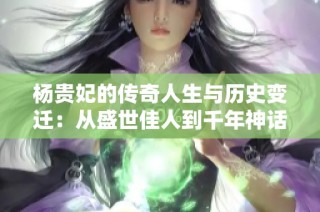 杨贵妃的传奇人生与历史变迁：从盛世佳人到千年神话探秘