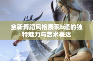 全新舞蹈风格展现b逄的独特魅力与艺术表达