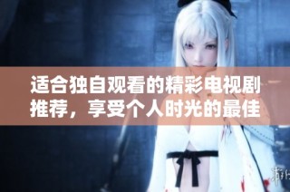 适合独自观看的精彩电视剧推荐，享受个人时光的最佳选择