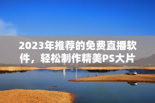 2023年推荐的免费直播软件，轻松制作精美PS大片