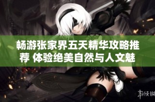 畅游张家界五天精华攻略推荐 体验绝美自然与人文魅力的旅行指南