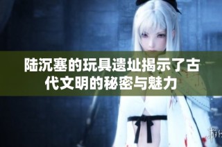 陆沉塞的玩具遗址揭示了古代文明的秘密与魅力