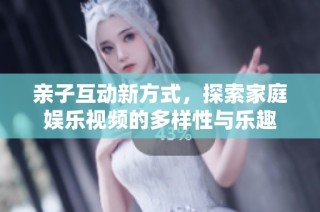 亲子互动新方式，探索家庭娱乐视频的多样性与乐趣