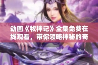 动画《牧神记》全集免费在线观看，带你领略神秘的奇幻世界