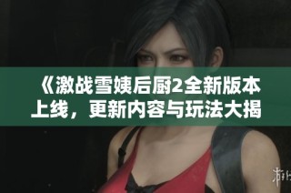 《激战雪姨后厨2全新版本上线，更新内容与玩法大揭秘》