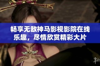 畅享无敌神马影视影院在线乐趣，尽情欣赏精彩大片