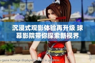 沉浸式观影体验再升级 球幕影院带你探索新视界