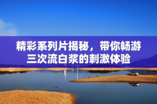 精彩系列片揭秘，带你畅游三次流白浆的刺激体验