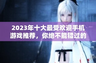 2023年十大最受欢迎手机游戏推荐，你绝不能错过的网络手游榜单