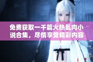 免费获取一千篇火热乱肉小说合集，尽情享受精彩内容