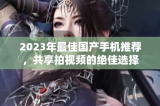 2023年最佳国产手机推荐，共享拍视频的绝佳选择
