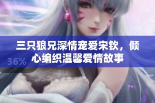三只狼兄深情宠爱宋钦，倾心编织温馨爱情故事