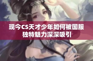 现今CS天才少年如何被国服独特魅力深深吸引