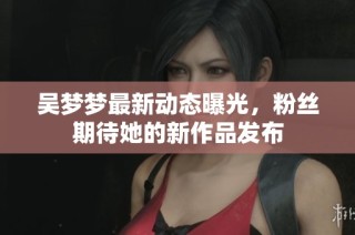 吴梦梦最新动态曝光，粉丝期待她的新作品发布