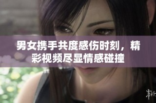 男女携手共度感伤时刻，精彩视频尽显情感碰撞