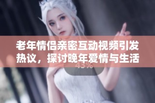 老年情侣亲密互动视频引发热议，探讨晚年爱情与生活乐趣
